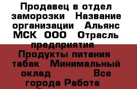 Продавец в отдел заморозки › Название организации ­ Альянс-МСК, ООО › Отрасль предприятия ­ Продукты питания, табак › Минимальный оклад ­ 25 000 - Все города Работа » Вакансии   . Башкортостан респ.,Караидельский р-н